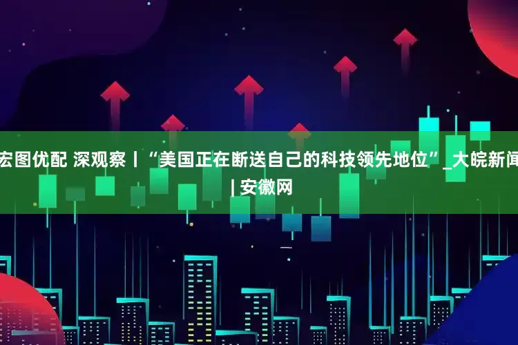 宏图优配 深观察丨“美国正在断送自己的科技领先地位”_大皖新闻 | 安徽网