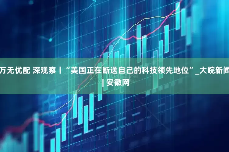 万无优配 深观察丨“美国正在断送自己的科技领先地位”_大皖新闻 | 安徽网