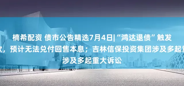 楠希配资 债市公告精选7月4日|“鸿达退债”触发回售条款，预计无法兑付回售本息；吉林信保投资集团涉及多起重大诉讼