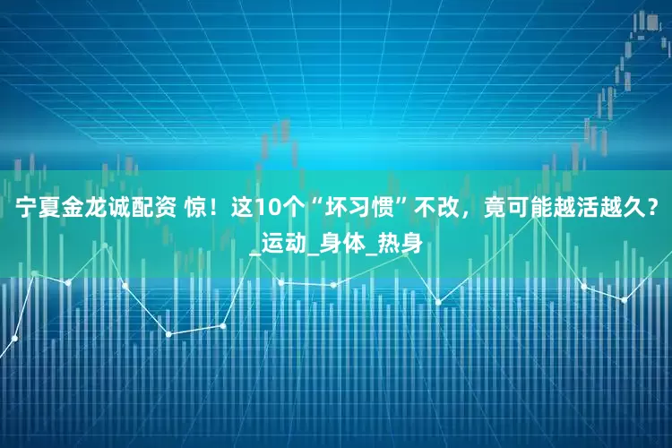 宁夏金龙诚配资 惊！这10个“坏习惯”不改，竟可能越活越久？_运动_身体_热身