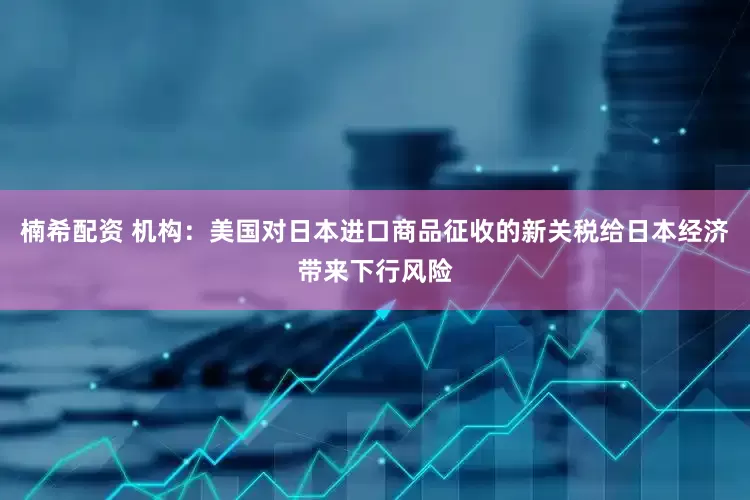 楠希配资 机构：美国对日本进口商品征收的新关税给日本经济带来下行风险