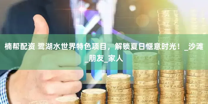 楠帮配资 鹭湖水世界特色项目，解锁夏日惬意时光！_沙滩_朋友_家人