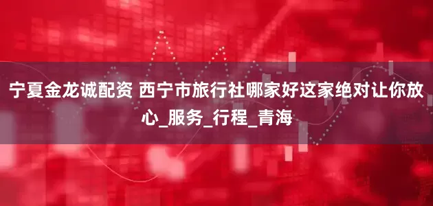 宁夏金龙诚配资 西宁市旅行社哪家好这家绝对让你放心_服务_行程_青海