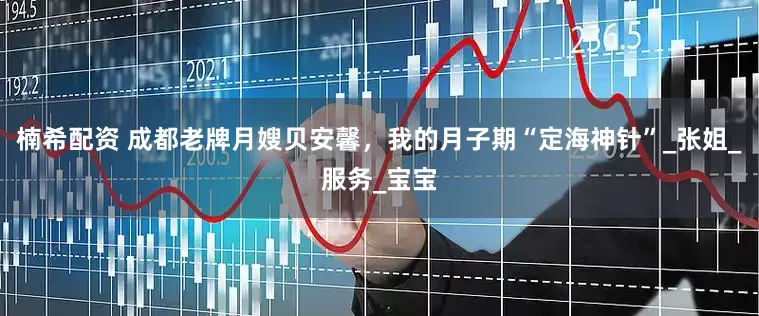 楠希配资 成都老牌月嫂贝安馨，我的月子期“定海神针”_张姐_服务_宝宝