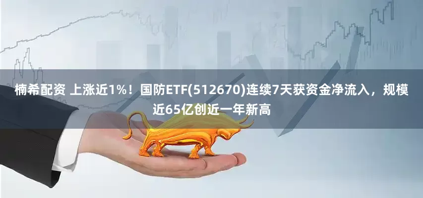 楠希配资 上涨近1%！国防ETF(512670)连续7天获资金净流入，规模近65亿创近一年新高