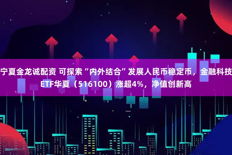 宁夏金龙诚配资 可探索“内外结合”发展人民币稳定币，金融科技ETF华夏（516100）涨超4%，净值创新高
