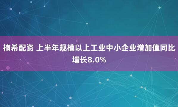 楠希配资 上半年规模以上工业中小企业增加值同比增长8.0%
