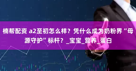 楠帮配资 a2至初怎么样？凭什么成为奶粉界“母源守护”标杆？_宝宝_营养_蛋白