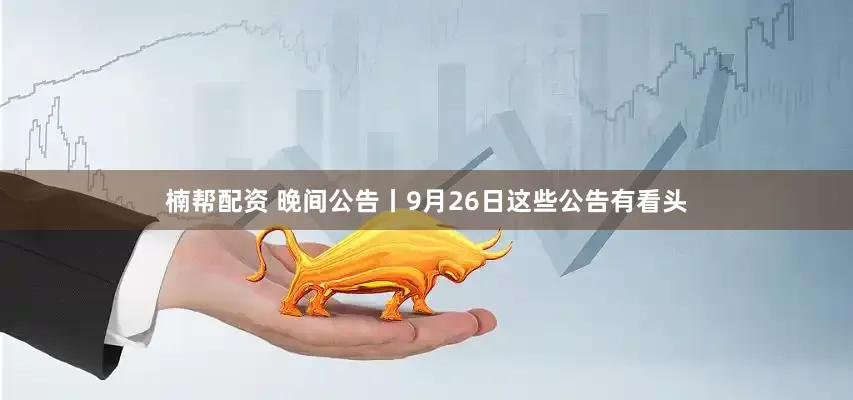 楠帮配资 晚间公告丨9月26日这些公告有看头