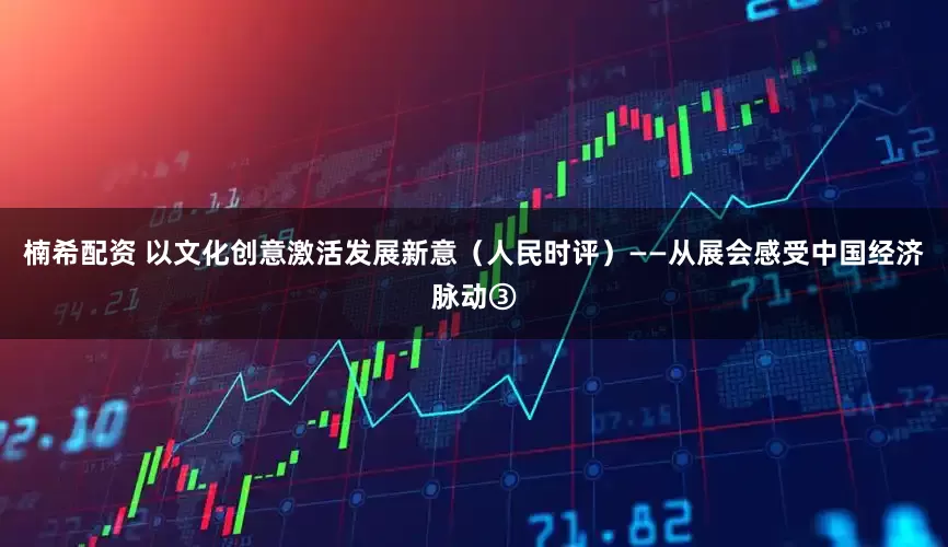 楠希配资 以文化创意激活发展新意（人民时评）——从展会感受中国经济脉动③