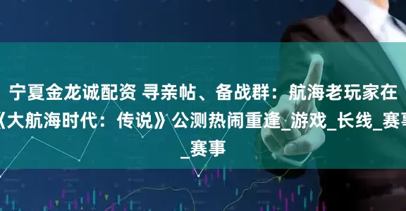宁夏金龙诚配资 寻亲帖、备战群：航海老玩家在《大航海时代：传说》公测热闹重逢_游戏_长线_赛事