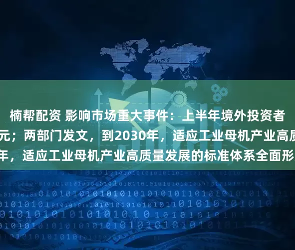 楠帮配资 影响市场重大事件：上半年境外投资者持有A股市值超3万亿元；两部门发文，到2030年，适应工业母机产业高质量发展的标准体系全面形成
