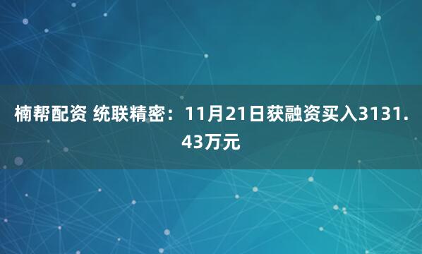 楠帮配资 统联精密：11月21日获融资买入3131.43万元