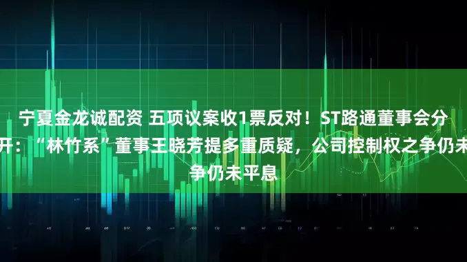 宁夏金龙诚配资 五项议案收1票反对！ST路通董事会分歧公开：“林竹系”董事王晓芳提多重质疑，公司控制权之争仍未平息