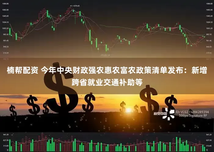 楠帮配资 今年中央财政强农惠农富农政策清单发布：新增跨省就业交通补助等