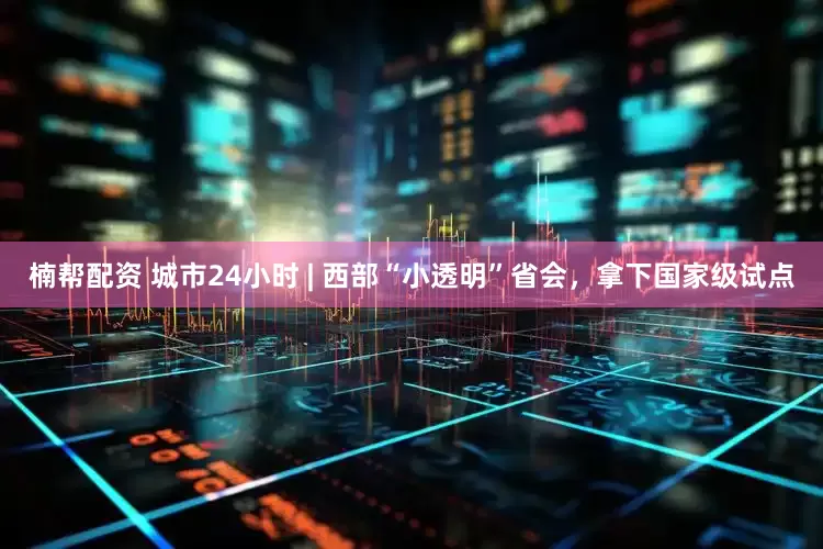 楠帮配资 城市24小时 | 西部“小透明”省会，拿下国家级试点