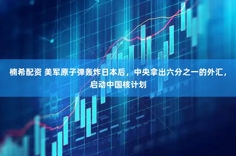 楠希配资 美军原子弹轰炸日本后，中央拿出六分之一的外汇，启动中国核计划